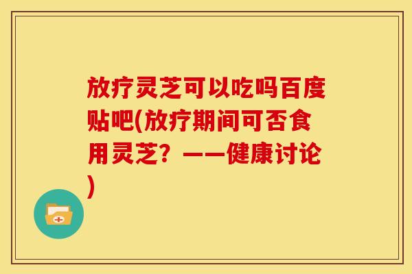 放疗灵芝可以吃吗百度贴吧(放疗期间可否食用灵芝?——健康讨论)