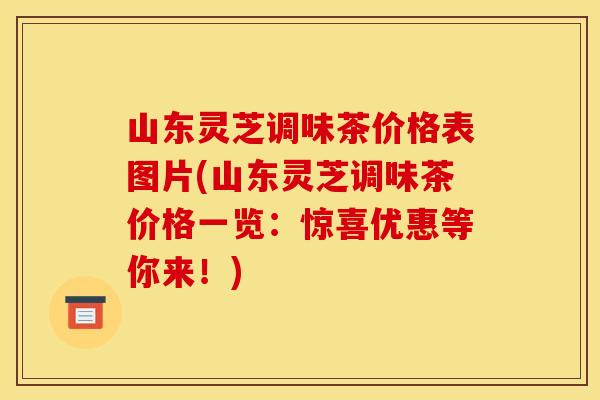 山东灵芝调味茶价格表图片(山东灵芝调味茶价格一览:惊喜优惠等你来!)