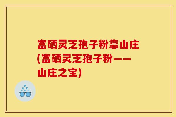 富硒灵芝孢子粉靠山庄(富硒灵芝孢子粉——山庄之宝)