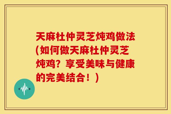 天麻杜仲灵芝炖鸡做法(如何做天麻杜仲灵芝炖鸡?享受美味与健康的完美结合!)