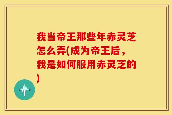 我当帝王那些年赤灵芝怎么弄(成为帝王后,我是如何服用赤灵芝的)