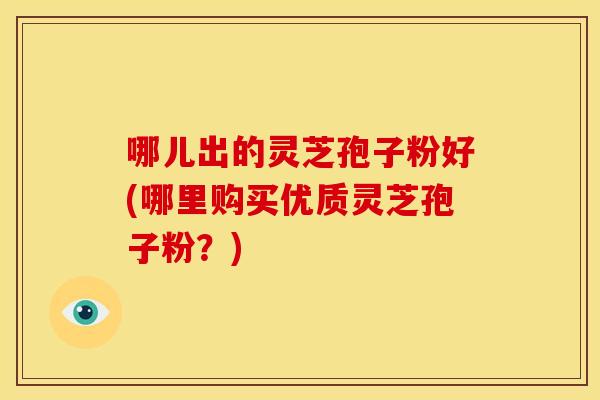 哪儿出的灵芝孢子粉好(哪里购买优质灵芝孢子粉?)