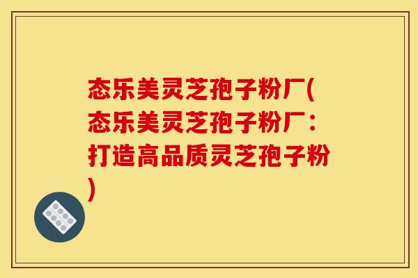 态乐美灵芝孢子粉厂(态乐美灵芝孢子粉厂:打造高品质灵芝孢子粉)