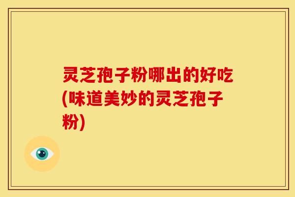 灵芝孢子粉哪出的好吃(味道美妙的灵芝孢子粉)