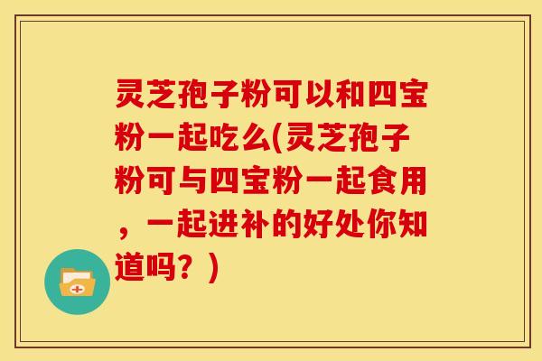 灵芝孢子粉可以和四宝粉一起吃么(灵芝孢子粉可与四宝粉一起食用,一起进补的好处你知道吗?)