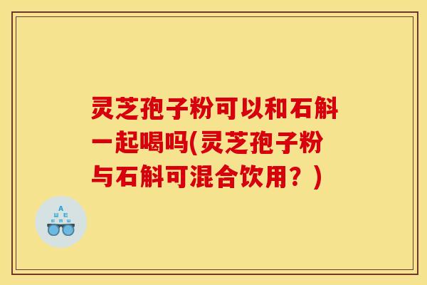 灵芝孢子粉可以和石斛一起喝吗(灵芝孢子粉与石斛可混合饮用?)