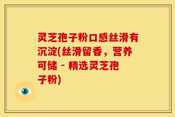 灵芝孢子粉口感丝滑有沉淀(丝滑留香,营养可储 - 精选灵芝孢子粉)