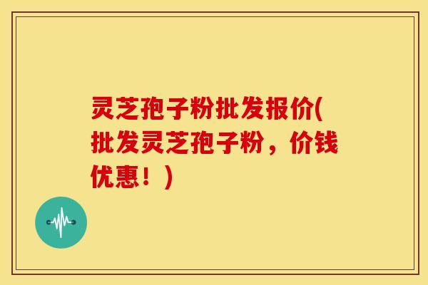 灵芝孢子粉批发报价(批发灵芝孢子粉,价钱优惠!)