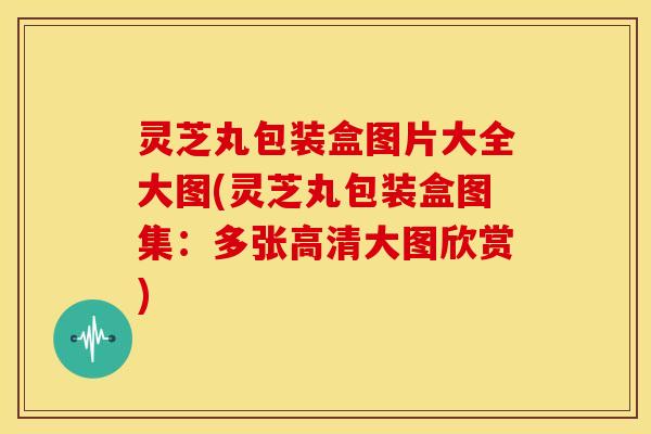 灵芝丸包装盒图片大全大图(灵芝丸包装盒图集:多张高清大图欣赏)