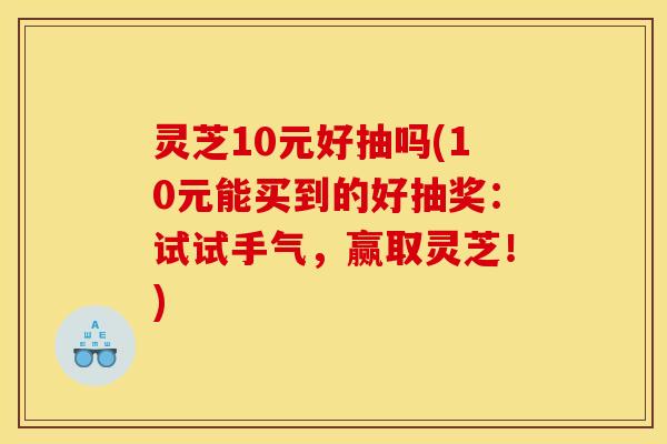 灵芝10元好抽吗(10元能买到的好抽奖:试试手气,赢取灵芝!)