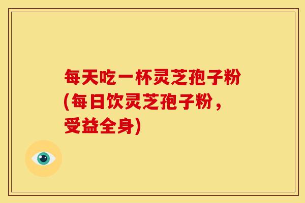每天吃一杯灵芝孢子粉(每日饮灵芝孢子粉,受益全身)