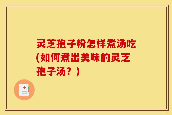 灵芝孢子粉怎样煮汤吃(如何煮出美味的灵芝孢子汤?)