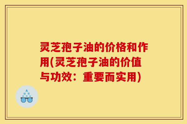 灵芝孢子油的价格和作用(灵芝孢子油的价值与功效:重要而实用)