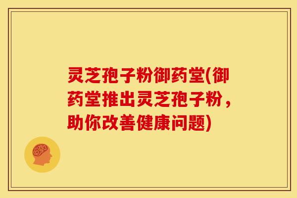 灵芝孢子粉御药堂(御药堂推出灵芝孢子粉,助你改善健康问题)