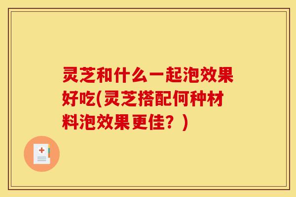 灵芝和什么一起泡效果好吃(灵芝搭配何种材料泡效果更佳?)