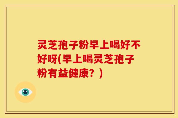 灵芝孢子粉早上喝好不好呀(早上喝灵芝孢子粉有益健康？)