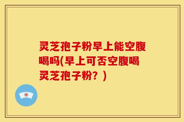 灵芝孢子粉早上能空腹喝吗(早上可否空腹喝灵芝孢子粉?)