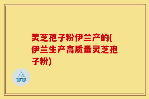 灵芝孢子粉伊兰产的(伊兰生产高质量灵芝孢子粉)