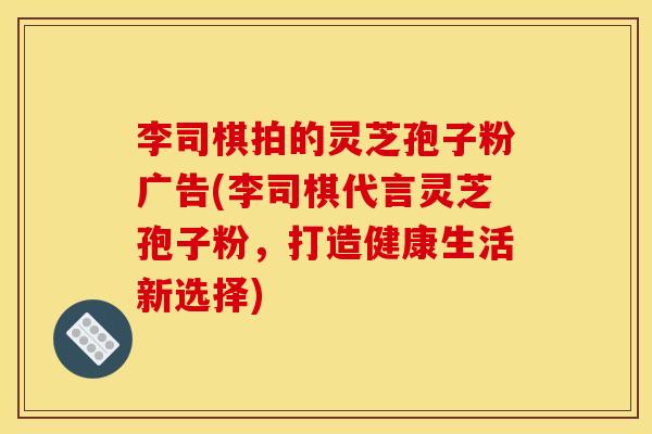 李司棋拍的灵芝孢子粉广告(李司棋代言灵芝孢子粉,打造健康生活新选择)