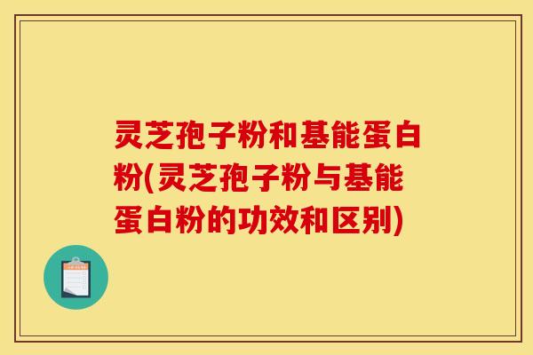 灵芝孢子粉和基能蛋白粉(灵芝孢子粉与基能蛋白粉的功效和区别)