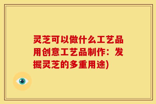 灵芝可以做什么工艺品用创意工艺品制作:发掘灵芝的多重用途)