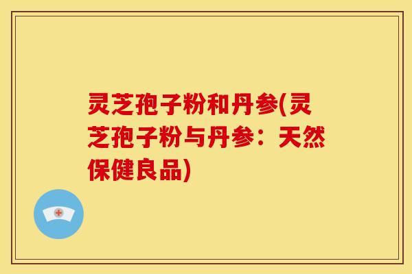 灵芝孢子粉和丹参(灵芝孢子粉与丹参：天然保健良品)