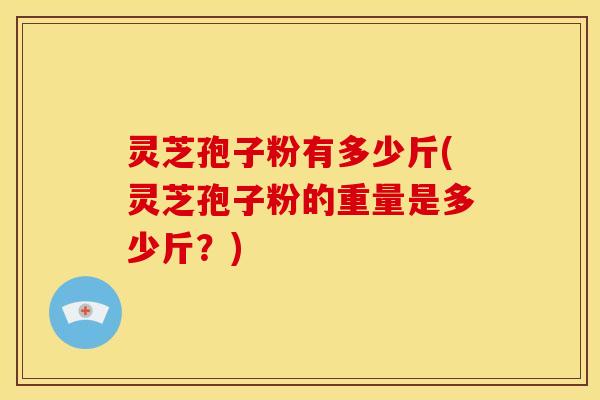 灵芝孢子粉有多少斤(灵芝孢子粉的重量是多少斤?)