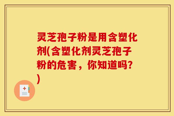 灵芝孢子粉是用含塑化剂(含塑化剂灵芝孢子粉的危害,你知道吗?)