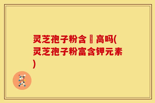 灵芝孢子粉含鉀高吗(灵芝孢子粉富含钾元素)