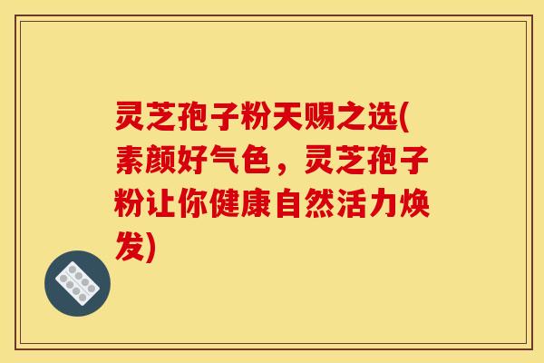灵芝孢子粉天赐之选(素颜好气色，灵芝孢子粉让你健康自然活力焕发)