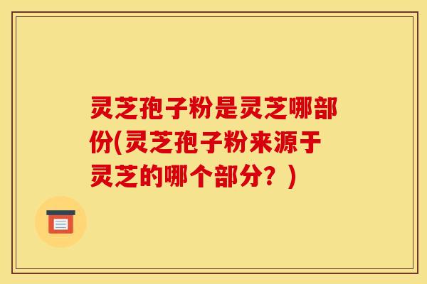 灵芝孢子粉是灵芝哪部份(灵芝孢子粉来源于灵芝的哪个部分？)