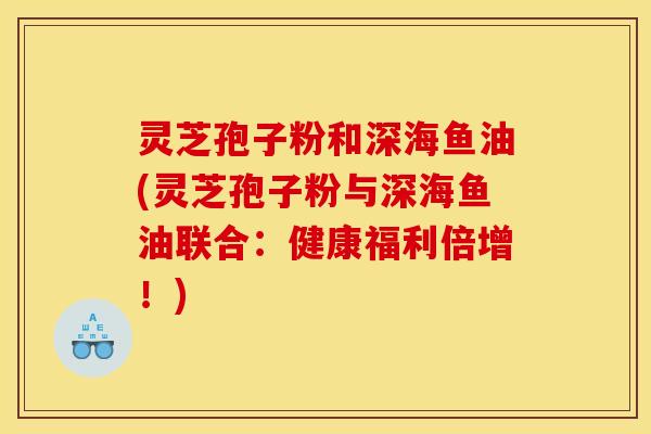 灵芝孢子粉和深海鱼油(灵芝孢子粉与深海鱼油联合:健康福利倍增!)