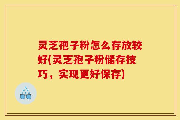 灵芝孢子粉怎么存放较好(灵芝孢子粉储存技巧,实现更好保存)
