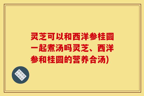 灵芝可以和西洋参桂圆一起煮汤吗灵芝、西洋参和桂圆的营养合汤)