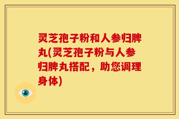 灵芝孢子粉和人参归脾丸(灵芝孢子粉与人参归脾丸搭配，助您调理身体)
