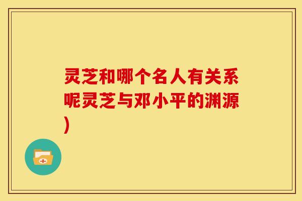 灵芝和哪个名人有关系呢灵芝与邓小平的渊源)