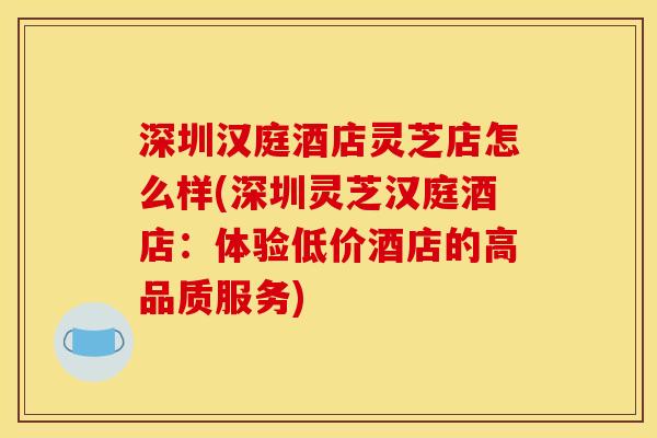 深圳汉庭酒店灵芝店怎么样(深圳灵芝汉庭酒店:体验低价酒店的高品质服务)