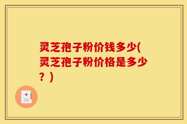 灵芝孢子粉价钱多少(灵芝孢子粉价格是多少?)