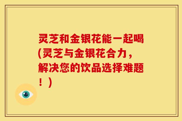 灵芝和金银花能一起喝(灵芝与金银花合力,解决您的饮品选择难题!)