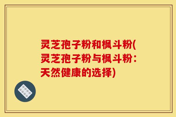 灵芝孢子粉和枫斗粉(灵芝孢子粉与枫斗粉:天然健康的选择)