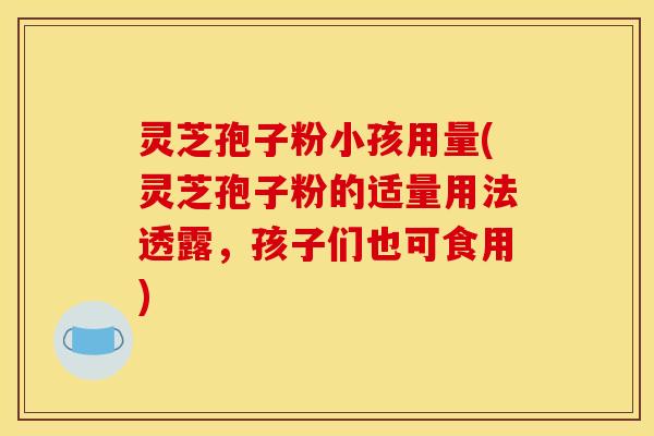 灵芝孢子粉小孩用量(灵芝孢子粉的适量用法透露,孩子们也可食用)