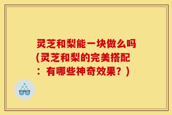 灵芝和梨能一块做么吗(灵芝和梨的完美搭配:有哪些神奇效果?)