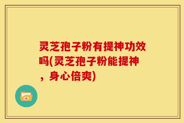 灵芝孢子粉有提神功效吗(灵芝孢子粉能提神，身心倍爽)