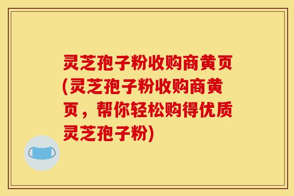 灵芝孢子粉收购商黄页(灵芝孢子粉收购商黄页，帮你轻松购得优质灵芝孢子粉)