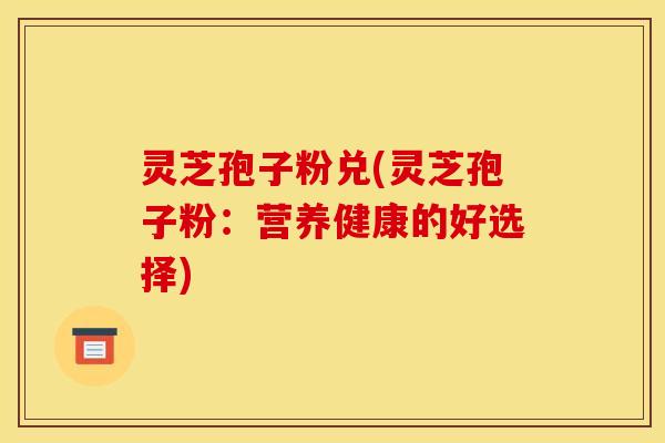 灵芝孢子粉兑(灵芝孢子粉:营养健康的好选择)