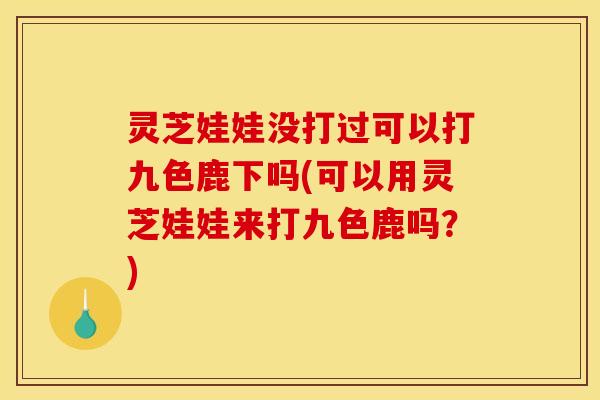 灵芝娃娃没打过可以打九色鹿下吗(可以用灵芝娃娃来打九色鹿吗?)