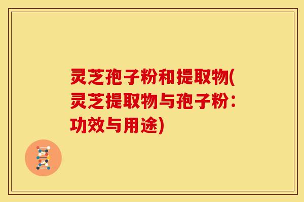 灵芝孢子粉和提取物(灵芝提取物与孢子粉:功效与用途)