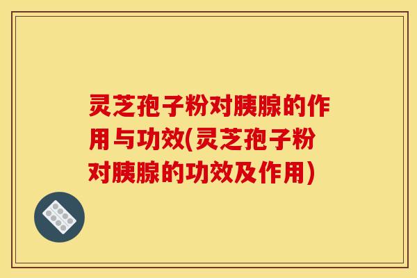 灵芝孢子粉对胰腺的作用与功效(灵芝孢子粉对胰腺的功效及作用)
