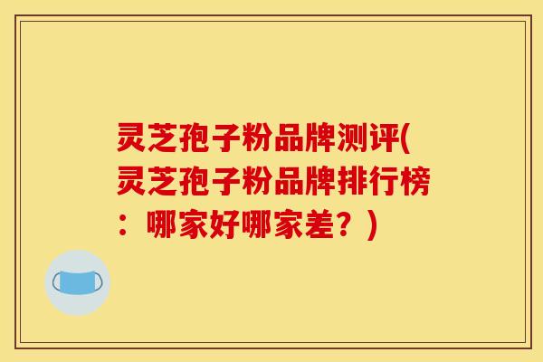 灵芝孢子粉品牌测评(灵芝孢子粉品牌排行榜:哪家好哪家差?)