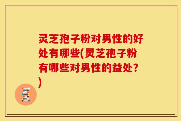 灵芝孢子粉对男性的好处有哪些(灵芝孢子粉有哪些对男性的益处?)